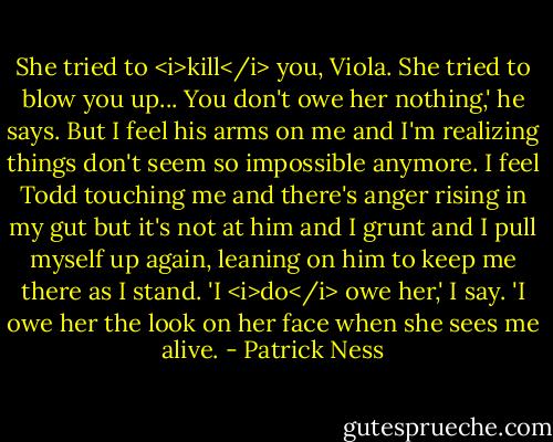She tried to <i>kill</i> you, Viola. She tried to blow you up... You don't owe her nothing,' he says.<br />But I feel his arms on me and I'm realizing things don't seem so impossible anymore. I feel Todd touching me and there's anger rising in my gut but it's not at him and I grunt and I pull myself up again, leaning on him to keep me there as I stand. 'I <i>do</i> owe her,' I say. 'I owe her the look on her face when she sees me alive. - Patrick Ness