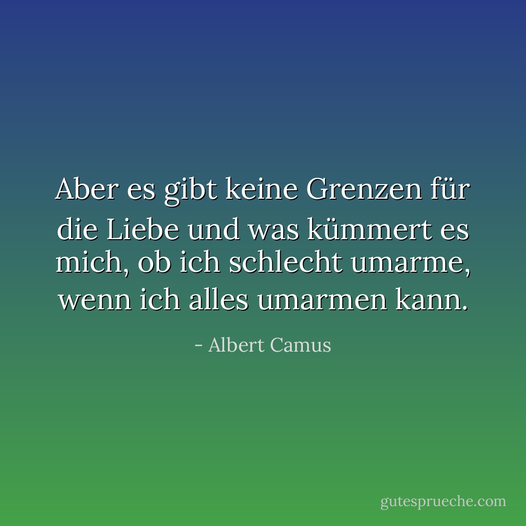 Aber es gibt keine Grenzen für die Liebe und was kümmert es mich, ob ich schlecht umarme, wenn ich alles umarmen kann. - Albert Camus<