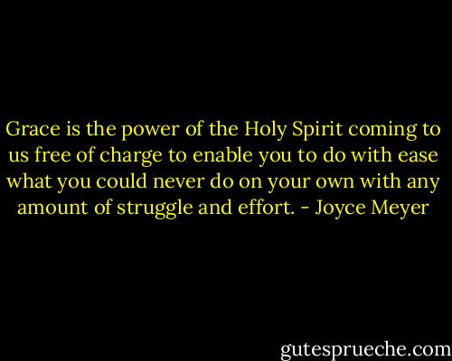 Grace is the power of the Holy Spirit coming to us free of charge to enable you to do with ease what you could never do on your own with any amount of struggle and effort. - Joyce Meyer