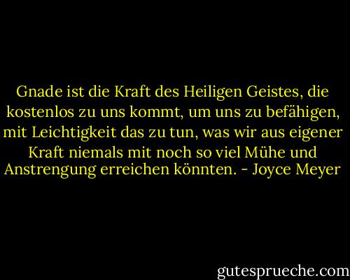 Gnade ist die Kraft des Heiligen Geistes, die kostenlos zu uns kommt, um uns zu befähigen, mit Leichtigkeit das zu tun, was wir aus eigener Kraft niemals mit noch so viel Mühe und Anstrengung erreichen könnten. - Joyce Meyer<