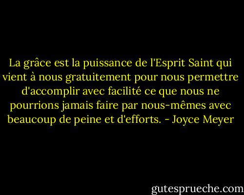 La grâce est la puissance de l'Esprit Saint qui vient à nous gratuitement pour nous permettre d'accomplir avec facilité ce que nous ne pourrions jamais faire par nous-mêmes avec beaucoup de peine et d'efforts. - Joyce Meyer