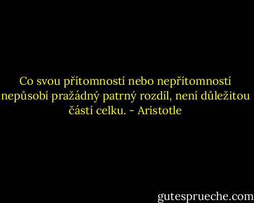 Co svou přítomností nebo nepřítomností nepůsobí pražádný patrný rozdíl, není důležitou částí celku. - Aristotle