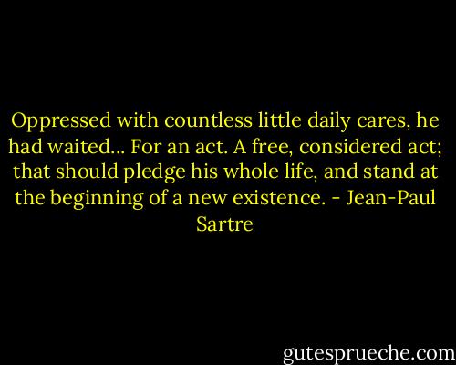 Oppressed with countless little daily cares, he had waited... For an act. A free, considered act; that should pledge his whole life, and stand at the beginning of a new existence. - Jean-Paul Sartre