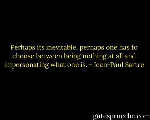 Perhaps its inevitable, perhaps one has to choose between being nothing at all and impersonating what one is. - Jean-Paul Sartre