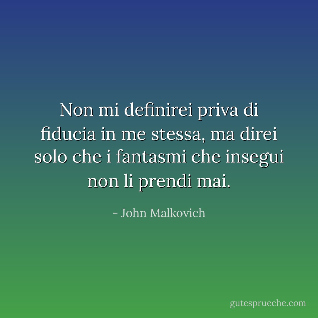 Non mi definirei priva di fiducia in me stessa, ma direi solo che i fantasmi che insegui non li prendi mai. - John Malkovich