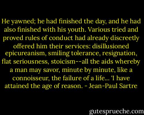 He yawned; he had finished the day, and he had also finished with his youth. Various tried and proved rules of conduct had already discreetly offered him their services: disillusioned epicureanism, smiling tolerance, resignation, flat seriousness, stoicism--all the aids whereby a man may savor, minute by minute, like a connoisseur, the failure of a life... 'I have attained the age of reason. - Jean-Paul Sartre