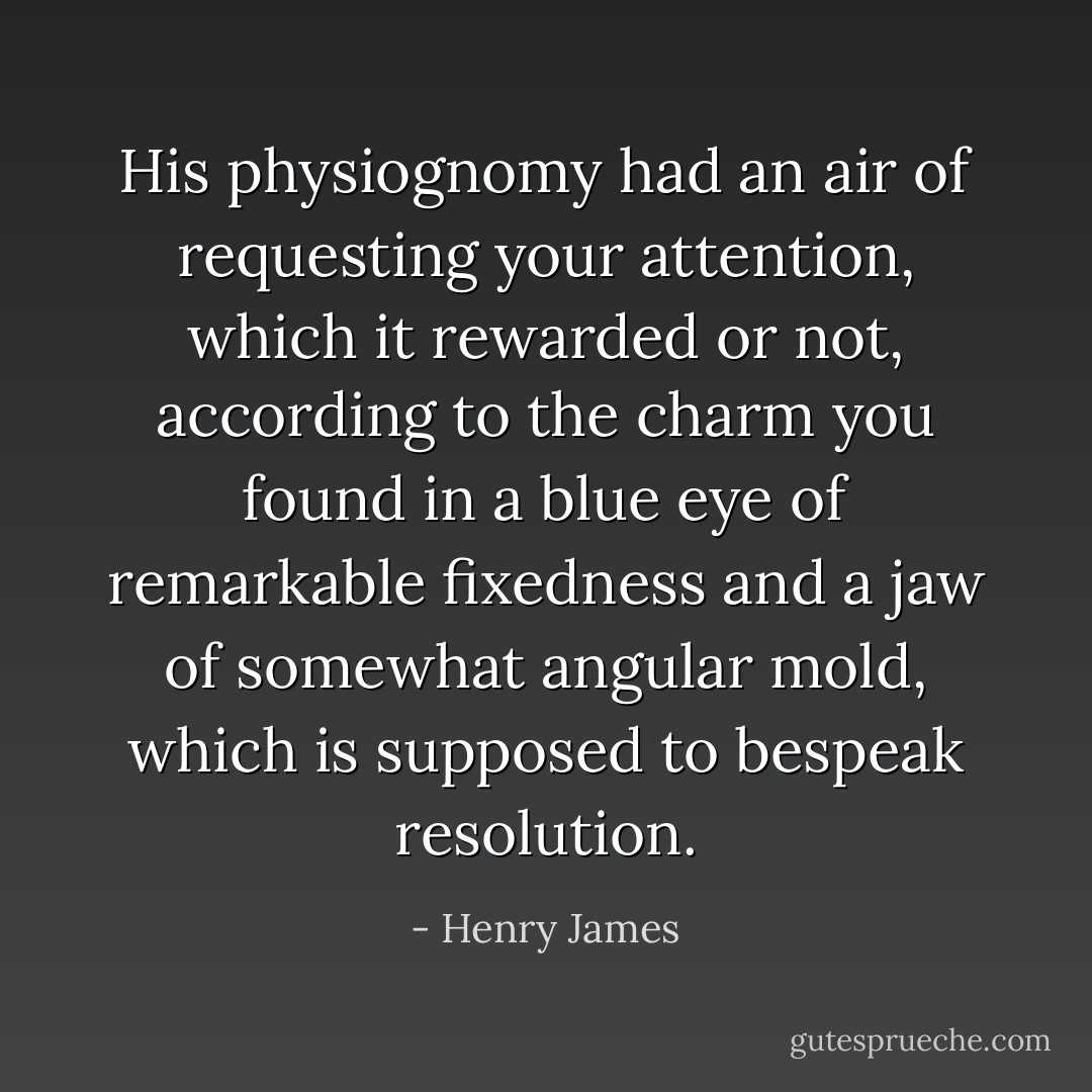 His physiognomy had an air of requesting your attention, which it rewarded or not, according to the charm you found in a blue eye of remarkable fixedness and a jaw of somewhat angular mold, which is supposed to bespeak resolution. - Henry James