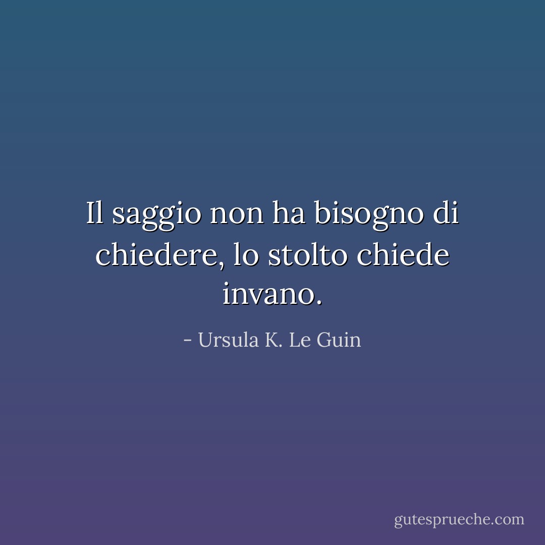 Il saggio non ha bisogno di chiedere, lo stolto chiede invano. - Ursula K. Le Guin