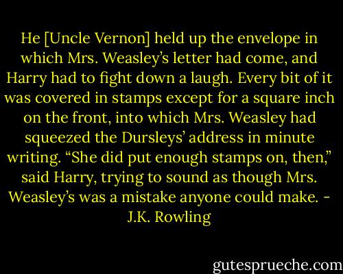 He [Uncle Vernon] held up the envelope in which Mrs. Weasley’s letter had come, and Harry had to fight down a laugh. Every bit of it was covered in stamps except for a square inch on the front, into which Mrs. Weasley had squeezed the Dursleys’ address in minute writing.<br />“She did put enough stamps on, then,” said Harry, trying to sound as though Mrs. Weasley’s was a mistake anyone could make. - J.K. Rowling