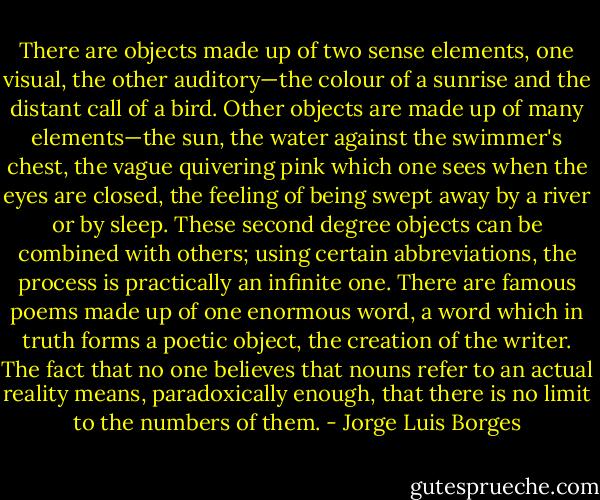 There are objects made up of two sense elements, one visual, the other auditory—the colour of a sunrise and the distant call of a bird. Other objects are made up of many elements—the sun, the water against the swimmer's chest, the vague quivering pink which one sees when the eyes are closed, the feeling of being swept away by a river or by sleep. These second degree objects can be combined with others; using certain abbreviations, the process is practically an infinite one. There are famous poems made up of one enormous word, a word which in truth forms a poetic object, the creation of the writer. The fact that no one believes that nouns refer to an actual reality means, paradoxically enough, that there is no limit to the numbers of them. - Jorge Luis Borges