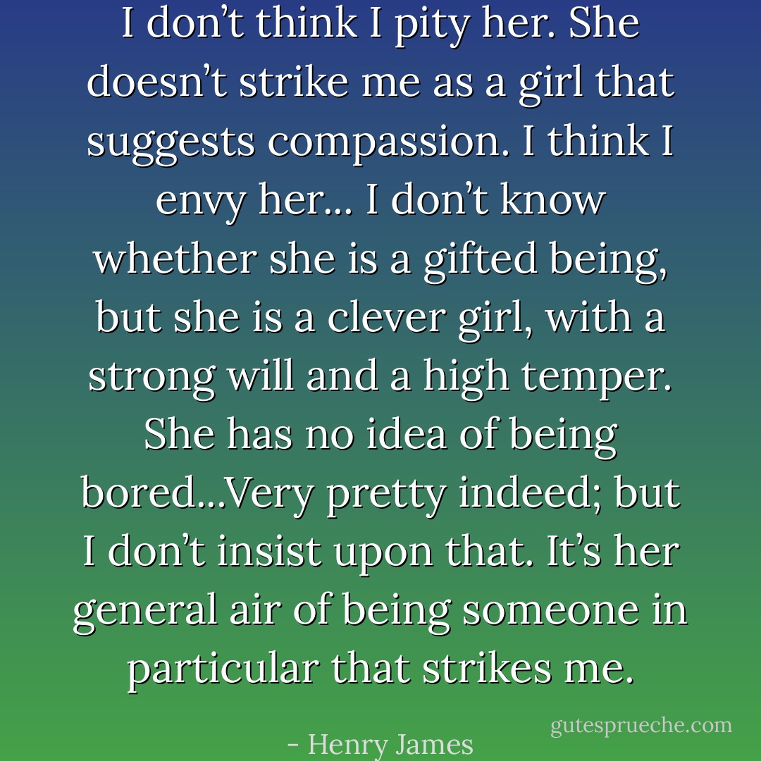 I don’t think I pity her. She doesn’t strike me as a girl that suggests compassion. I think I envy her... I don’t know whether she is a gifted being, but she is a clever girl, with a strong will and a high temper. She has no idea of being bored...Very pretty indeed; but I don’t insist upon that. It’s her general air of being someone in particular that strikes me. - Henry James