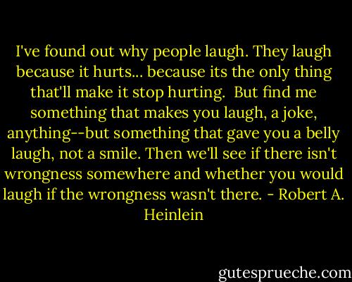 I've found out why people laugh. They laugh because it hurts... because its the only thing that'll make it stop hurting.<br /><br />But find me something that makes you laugh, a joke, anything--but something that gave you a belly laugh, not a smile. Then we'll see if there isn't wrongness somewhere and whether you would laugh if the wrongness wasn't there. - Robert A. Heinlein