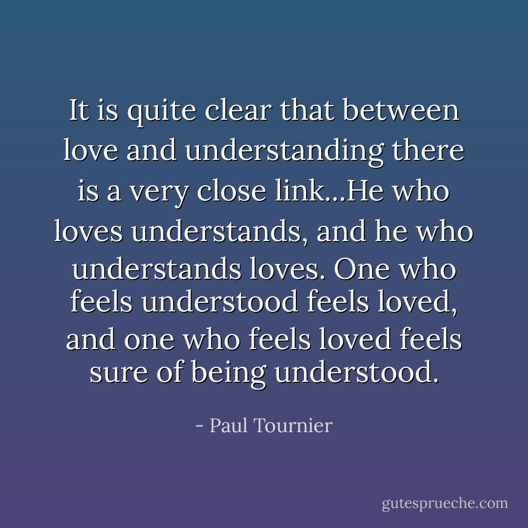 It is quite clear that between love and understanding there is a very close link...He who loves understands, and he who understands loves. One who feels understood feels loved, and one who feels loved feels sure of being understood. - Paul Tournier