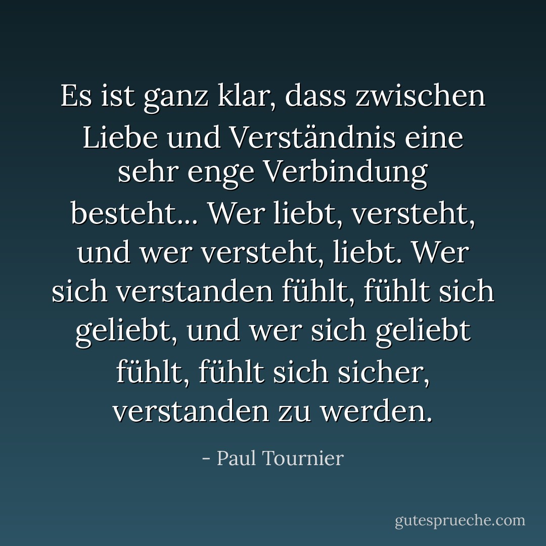 Es ist ganz klar, dass zwischen Liebe und Verständnis eine sehr enge Verbindung besteht... Wer liebt, versteht, und wer versteht, liebt. Wer sich verstanden fühlt, fühlt sich geliebt, und wer sich geliebt fühlt, fühlt sich sicher, verstanden zu werden. - Paul Tournier<