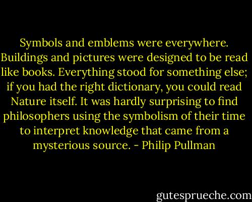 Symbols and emblems were everywhere. Buildings and pictures were designed to be read like books. Everything stood for something else; if you had the right dictionary, you could read Nature itself. It was hardly surprising to find philosophers using the symbolism of their time to interpret knowledge that came from a mysterious source. - Philip Pullman