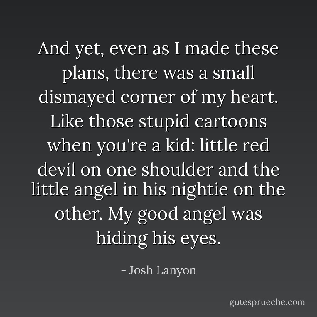 And yet, even as I made these plans, there was a small dismayed corner of my heart. Like those stupid cartoons when you're a kid: little red devil on one shoulder and the little angel in his nightie on the other. My good angel was hiding his eyes. - Josh Lanyon