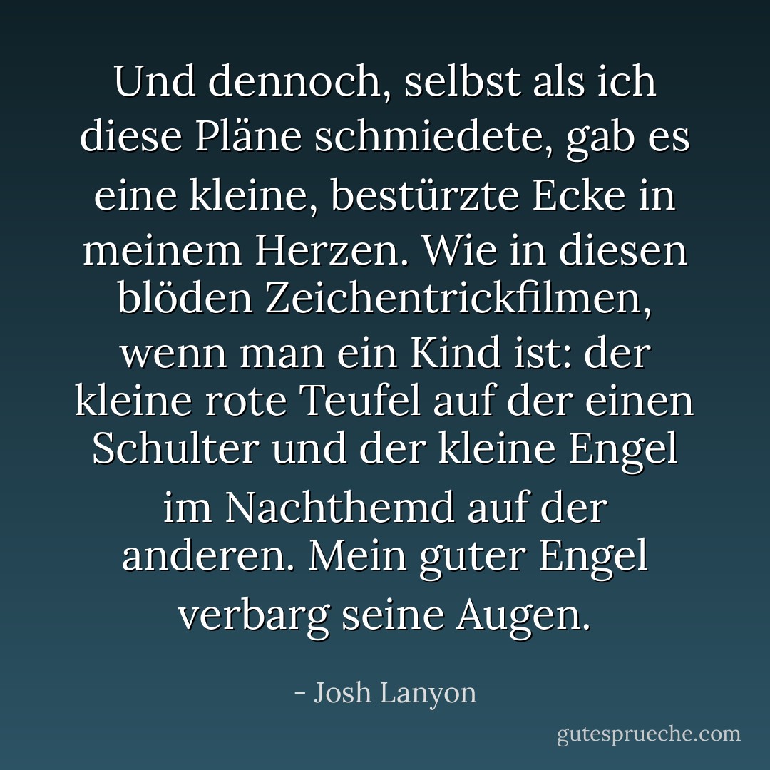 Und dennoch, selbst als ich diese Pläne schmiedete, gab es eine kleine, bestürzte Ecke in meinem Herzen. Wie in diesen blöden Zeichentrickfilmen, wenn man ein Kind ist: der kleine rote Teufel auf der einen Schulter und der kleine Engel im Nachthemd auf der anderen. Mein guter Engel verbarg seine Augen. - Josh Lanyon<