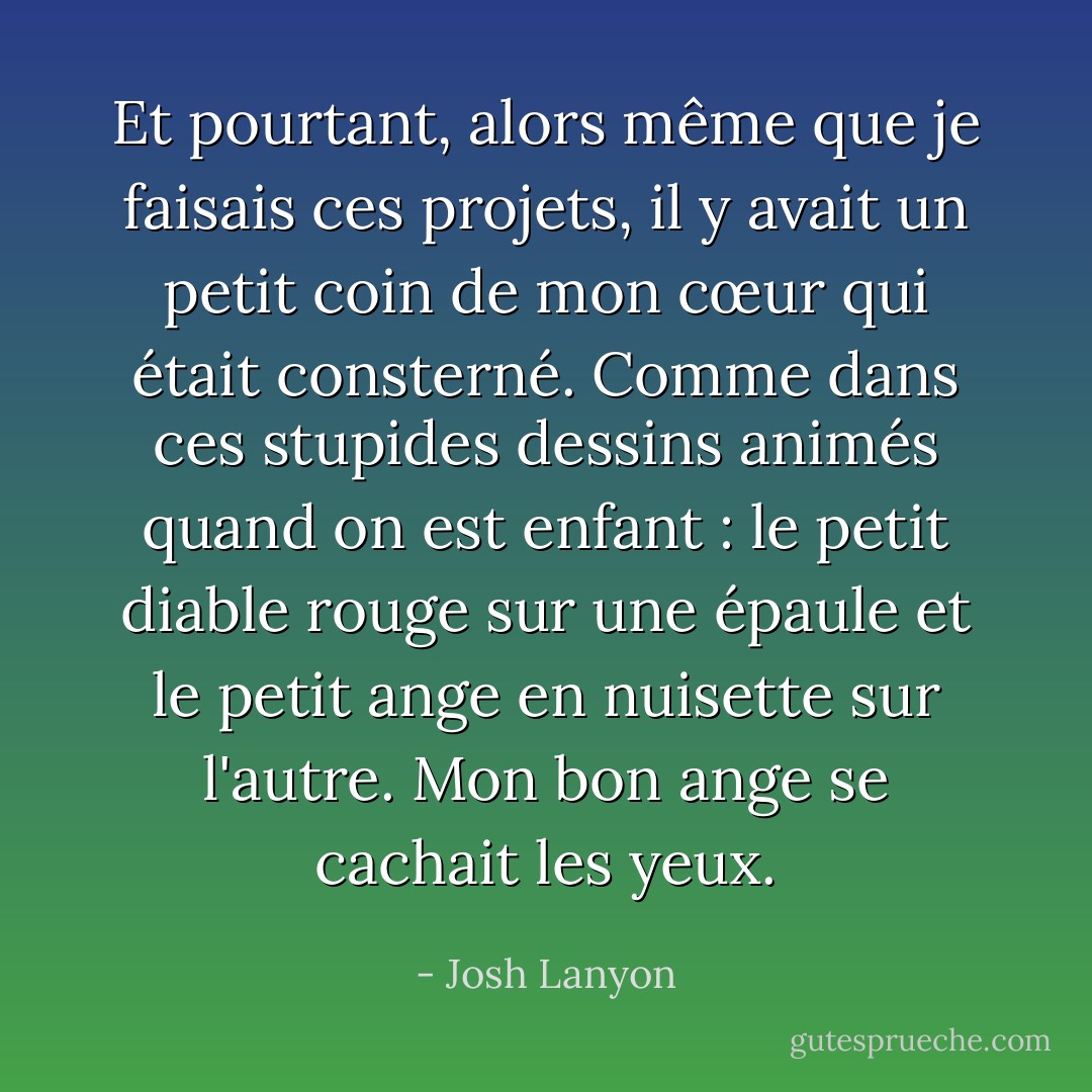 Et pourtant, alors même que je faisais ces projets, il y avait un petit coin de mon cœur qui était consterné. Comme dans ces stupides dessins animés quand on est enfant : le petit diable rouge sur une épaule et le petit ange en nuisette sur l'autre. Mon bon ange se cachait les yeux. - Josh Lanyon