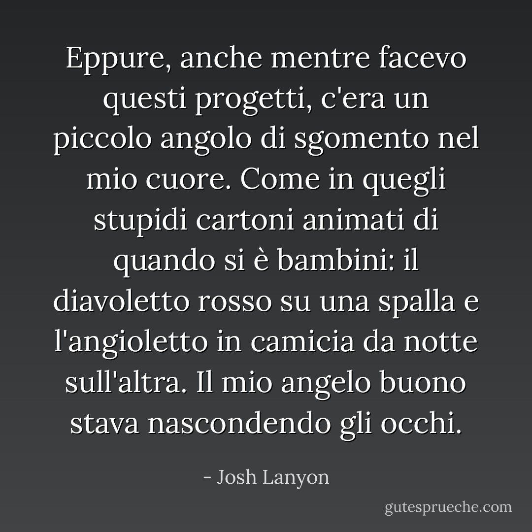Eppure, anche mentre facevo questi progetti, c'era un piccolo angolo di sgomento nel mio cuore. Come in quegli stupidi cartoni animati di quando si è bambini: il diavoletto rosso su una spalla e l'angioletto in camicia da notte sull'altra. Il mio angelo buono stava nascondendo gli occhi. - Josh Lanyon