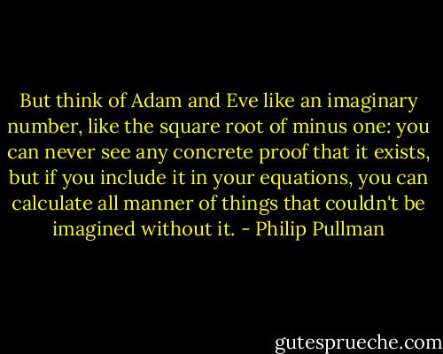 But think of Adam and Eve like an imaginary number, like the square root of minus one: you can never see any concrete proof that it exists, but if you include it in your equations, you can calculate all manner of things that couldn't be imagined without it. - Philip Pullman