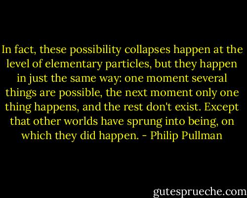 In fact, these possibility collapses happen at the level of elementary particles, but they happen in just the same way: one moment several things are possible, the next moment only one thing happens, and the rest don't exist. Except that other worlds have sprung into being, on which they did happen. - Philip Pullman