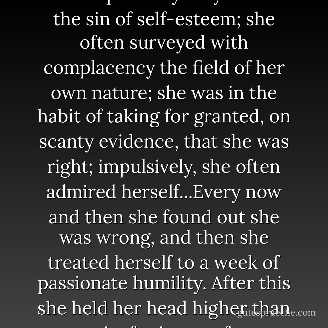 She was a young person of many theories; her imagination was remarkably active. It had been her fortune to possess a finer mind than most of the persons among whom her lot was cast; to have a larger perception of surrounding facts, and to care for knowledge that was tinged with the unfamiliar...It may be affirmed without delay that She was probably very liable to the sin of self-esteem; she often surveyed with complacency the field of her own nature; she was in the habit of taking for granted, on scanty evidence, that she was right; impulsively, she often admired herself...Every now and then she found out she was wrong, and then she treated herself to a week of passionate humility. After this she held her head higher than ever again; for it was of no use, she had an unquenchable desire to think well of herself. She had a theory that it was only on this condition that life was worth living; that one should be one of the best, should be conscious of a fine organization, should move in the realm of light, of natural wisdom, of happy impulse, of inspiration gracefully chronic. - Henry James