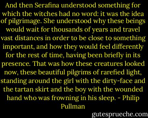 And then Serafina understood something for which the witches had no word: it was the idea of pilgrimage. She understood why these beings would wait for thousands of years and travel vast distances in order to be close to something important, and how they would feel differently for the rest of time, having been briefly in its presence. That was how these creatures looked now, these beautiful pilgrims of rarefied light, standing around the girl with the dirty-face and the tartan skirt and the boy with the wounded hand who was frowning in his sleep. - Philip Pullman