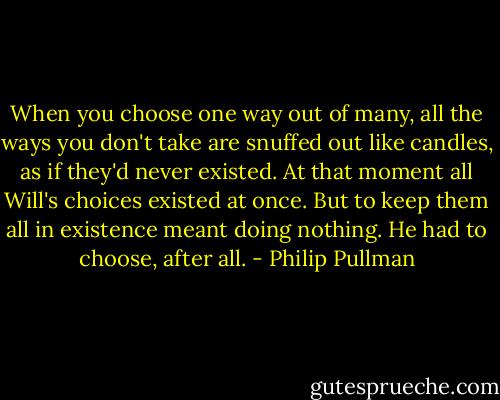 When you choose one way out of many, all the ways you don't take are snuffed out like candles, as if they'd never existed. At that moment all Will's choices existed at once. But to keep them all in existence meant doing nothing. He had to choose, after all. - Philip Pullman