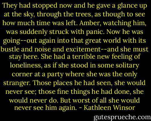 They had stopped now and he gave a glance up at the sky, through the trees, as though to see how much time was left. Amber, watching him, was suddenly struck with panic. Now he was going--out again into that great world with its bustle and noise and excitement--and she must stay here. She had a terrible new feeling of loneliness, as if she stood in some solitary corner at a party where she was the only stranger. Those places he had seen, she would never see; those fine things he had done, she would never do. But worst of all she would never see him again. - Kathleen Winsor