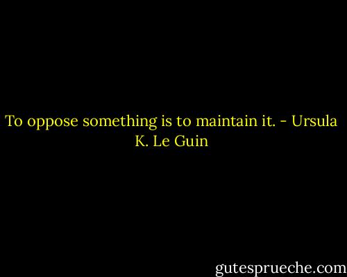 To oppose something is to maintain it. - Ursula K. Le Guin