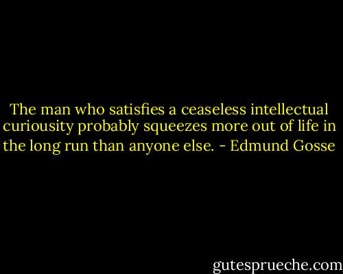 The man who satisfies a ceaseless intellectual curiousity probably squeezes more out of life in the long run than anyone else. - Edmund Gosse