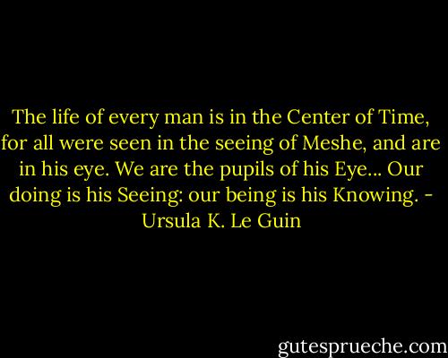 The life of every man is in the Center of Time, for all were seen in the seeing of Meshe, and are in his eye. We are the pupils of his Eye... Our doing is his Seeing: our being is his Knowing. - Ursula K. Le Guin