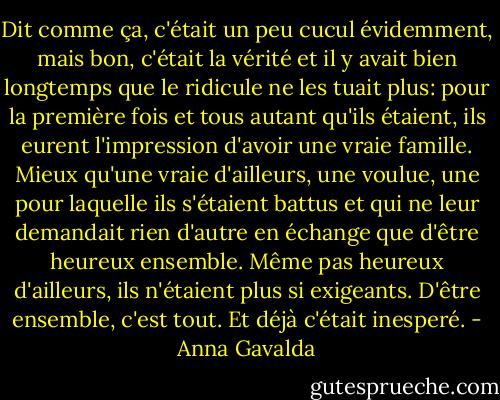 Dit comme ça, c'était un peu cucul évidemment, mais bon, c'était la vérité et il y avait bien longtemps que le ridicule ne les tuait plus: pour la première fois et tous autant qu'ils étaient, ils eurent l'impression d'avoir une vraie famille. Mieux qu'une vraie d'ailleurs, une voulue, une pour laquelle ils s'étaient battus et qui ne leur demandait rien d'autre en échange que d'être heureux ensemble. Même pas heureux d'ailleurs, ils n'étaient plus si exigeants. D'être ensemble, c'est tout. Et déjà c'était inesperé. - Anna Gavalda