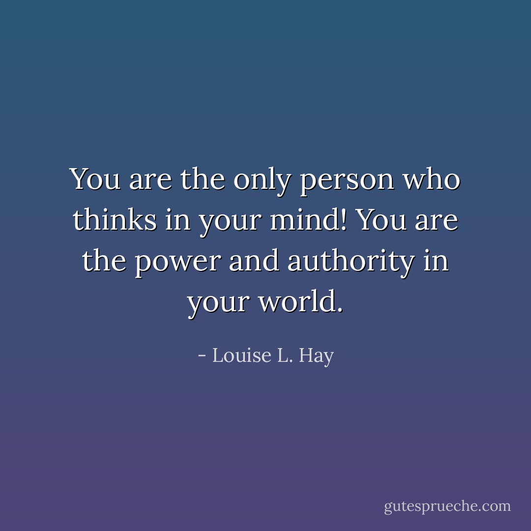 You are the only person who thinks in your mind! You are the power and authority in your world. - Louise L. Hay