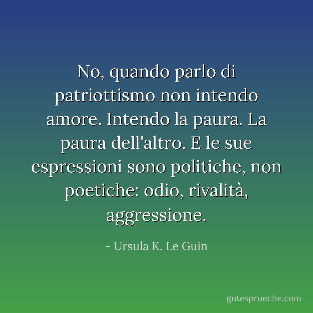 No, quando parlo di patriottismo non intendo amore. Intendo la paura. La paura dell'altro. E le sue espressioni sono politiche, non poetiche: odio, rivalità, aggressione. - Ursula K. Le Guin