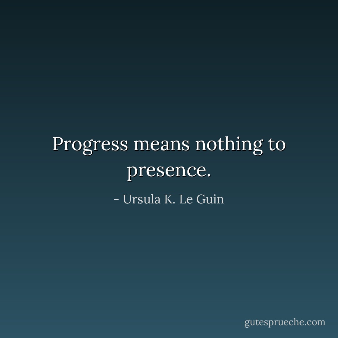 Progress means nothing to presence. - Ursula K. Le Guin