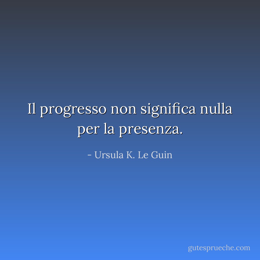 Il progresso non significa nulla per la presenza. - Ursula K. Le Guin