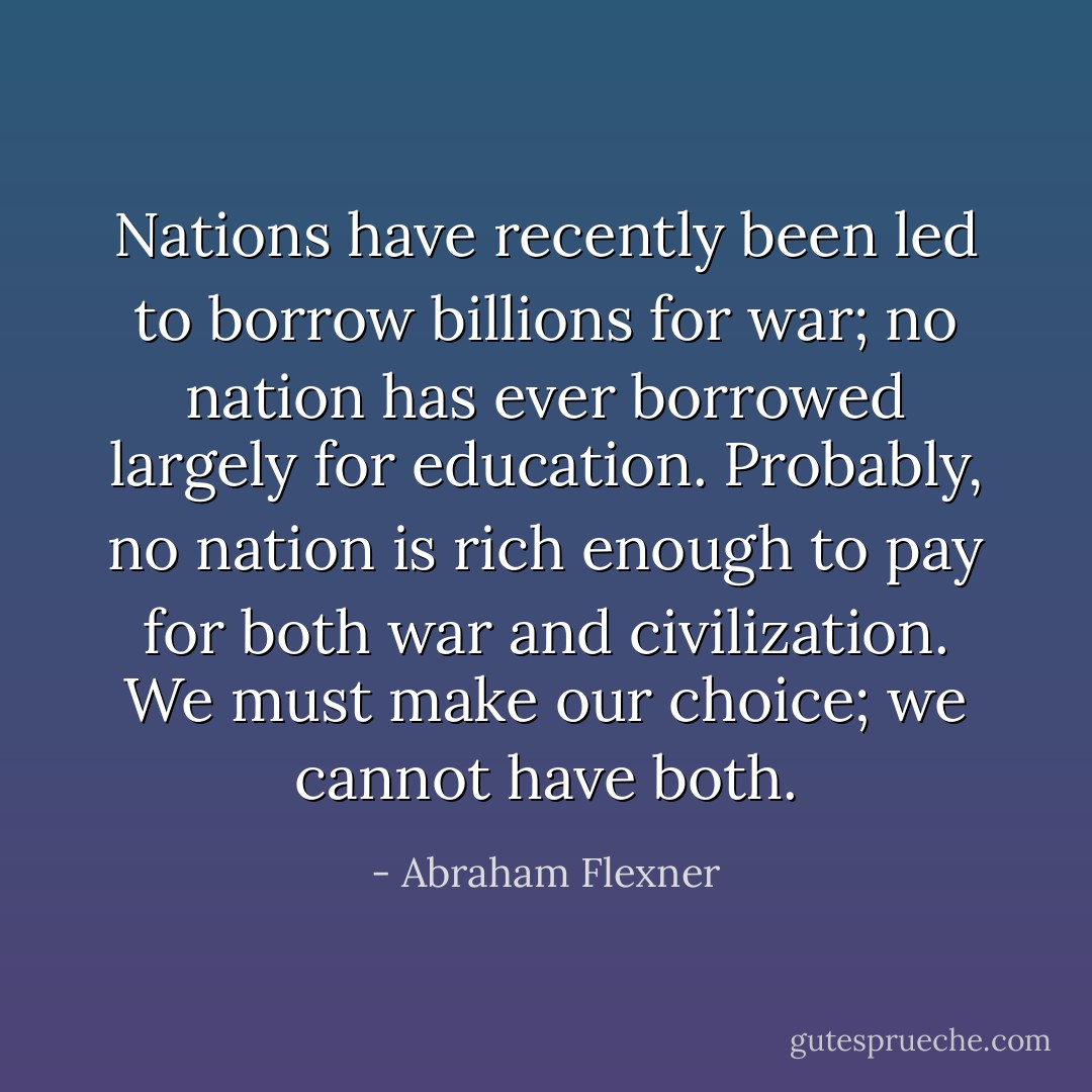 Nations have recently been led to borrow billions for war; no nation has ever borrowed largely for education. Probably, no nation is rich enough to pay for both war and civilization. We must make our choice; we cannot have both. - Abraham Flexner