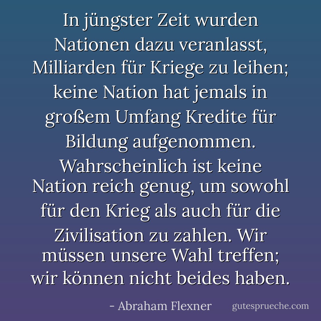 In jüngster Zeit wurden Nationen dazu veranlasst, Milliarden für Kriege zu leihen; keine Nation hat jemals in großem Umfang Kredite für Bildung aufgenommen. Wahrscheinlich ist keine Nation reich genug, um sowohl für den Krieg als auch für die Zivilisation zu zahlen. Wir müssen unsere Wahl treffen; wir können nicht beides haben. - Abraham Flexner<