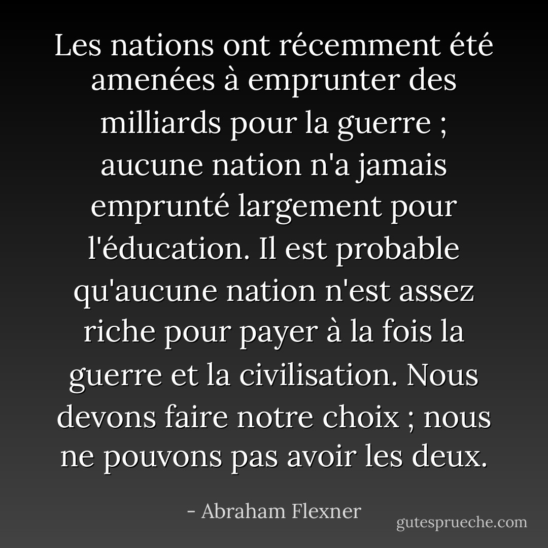 Les nations ont récemment été amenées à emprunter des milliards pour la guerre ; aucune nation n'a jamais emprunté largement pour l'éducation. Il est probable qu'aucune nation n'est assez riche pour payer à la fois la guerre et la civilisation. Nous devons faire notre choix ; nous ne pouvons pas avoir les deux. - Abraham Flexner