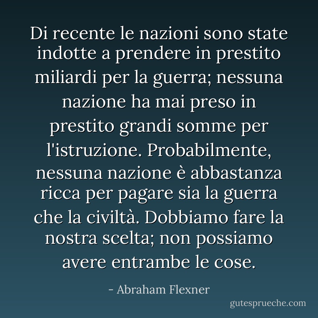 Di recente le nazioni sono state indotte a prendere in prestito miliardi per la guerra; nessuna nazione ha mai preso in prestito grandi somme per l'istruzione. Probabilmente, nessuna nazione è abbastanza ricca per pagare sia la guerra che la civiltà. Dobbiamo fare la nostra scelta; non possiamo avere entrambe le cose. - Abraham Flexner