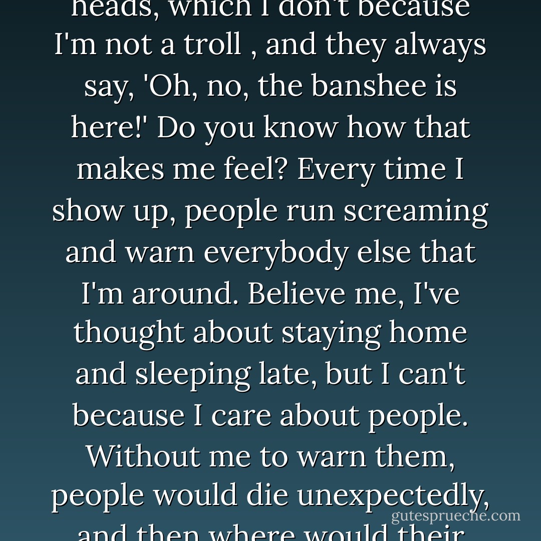Then welcome, you poor things! I'm so gald you're here! I never get to talk to anyone except when I'm working, and then I'm supposed to say things like, 'Woe is me' and 'Beware' and 'Uncle Rupert is going to die.' And then they look at me like I have two heads, which I don't because I'm not a troll , and they always say, 'Oh, no, the banshee is here!' Do you know how that makes me feel? Every time I show up, people run screaming and warn everybody else that I'm around. Believe me, I've thought about staying home and sleeping late, but I can't because I care about people. Without me to warn them, people would die unexpectedly, and then where would their relatives be? When I tell them, they have time to make arrangments, say good-bye...you know-important things. I'm actually a very nice person; it's just that no one gives me a chance to prove it. - E.D. Baker