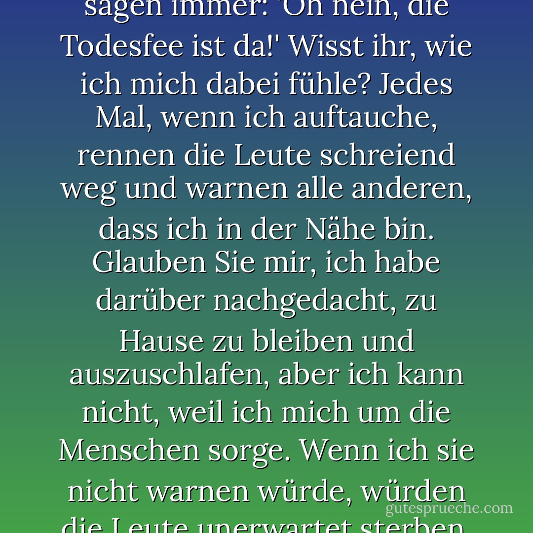 Dann willkommen, ihr armen Dinger! Ich bin so froh, dass ihr hier seid! Ich komme nie dazu, mit jemandem zu reden, außer wenn ich arbeite, und dann soll ich Sachen sagen wie 'Wehe mir' und 'Vorsicht' und 'Onkel Rupert wird sterben'. Und dann sehen sie mich an, als hätte ich zwei Köpfe, was ich nicht habe, weil ich kein Troll bin, und sie sagen immer: 'Oh nein, die Todesfee ist da!' Wisst ihr, wie ich mich dabei fühle? Jedes Mal, wenn ich auftauche, rennen die Leute schreiend weg und warnen alle anderen, dass ich in der Nähe bin. Glauben Sie mir, ich habe darüber nachgedacht, zu Hause zu bleiben und auszuschlafen, aber ich kann nicht, weil ich mich um die Menschen sorge. Wenn ich sie nicht warnen würde, würden die Leute unerwartet sterben, und wo wären dann ihre Angehörigen? Wenn ich es ihnen sage, haben sie Zeit, Vorbereitungen zu treffen, sich zu verabschieden ... Sie wissen schon - wichtige Dinge. Ich bin eigentlich ein sehr netter Mensch; es ist nur so, dass mir niemand die Chance gibt, das zu beweisen. - E.D. Baker<