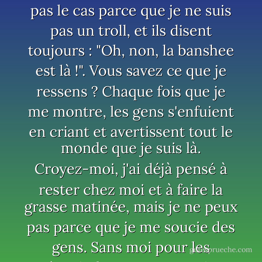 Alors soyez les bienvenus, les pauvres ! Je suis tellement contente que vous soyez là ! Je n'ai jamais l'occasion de parler à qui que ce soit, sauf quand je travaille, et alors je suis censé dire des choses comme "Malheur à moi", "Attention" et "Oncle Rupert va mourir". Et puis ils me regardent comme si j'avais deux têtes, ce qui n'est pas le cas parce que je ne suis pas un troll, et ils disent toujours : "Oh, non, la banshee est là !". Vous savez ce que je ressens ? Chaque fois que je me montre, les gens s'enfuient en criant et avertissent tout le monde que je suis là. Croyez-moi, j'ai déjà pensé à rester chez moi et à faire la grasse matinée, mais je ne peux pas parce que je me soucie des gens. Sans moi pour les prévenir, les gens mourraient sans crier gare, et où seraient alors leurs proches ? Quand je les préviens, ils ont le temps de prendre des dispositions, de dire au revoir... vous savez, les choses importantes. En fait, je suis quelqu'un de très gentil ; c'est juste que personne ne me donne l'occasion de le prouver. - E.D. Baker
