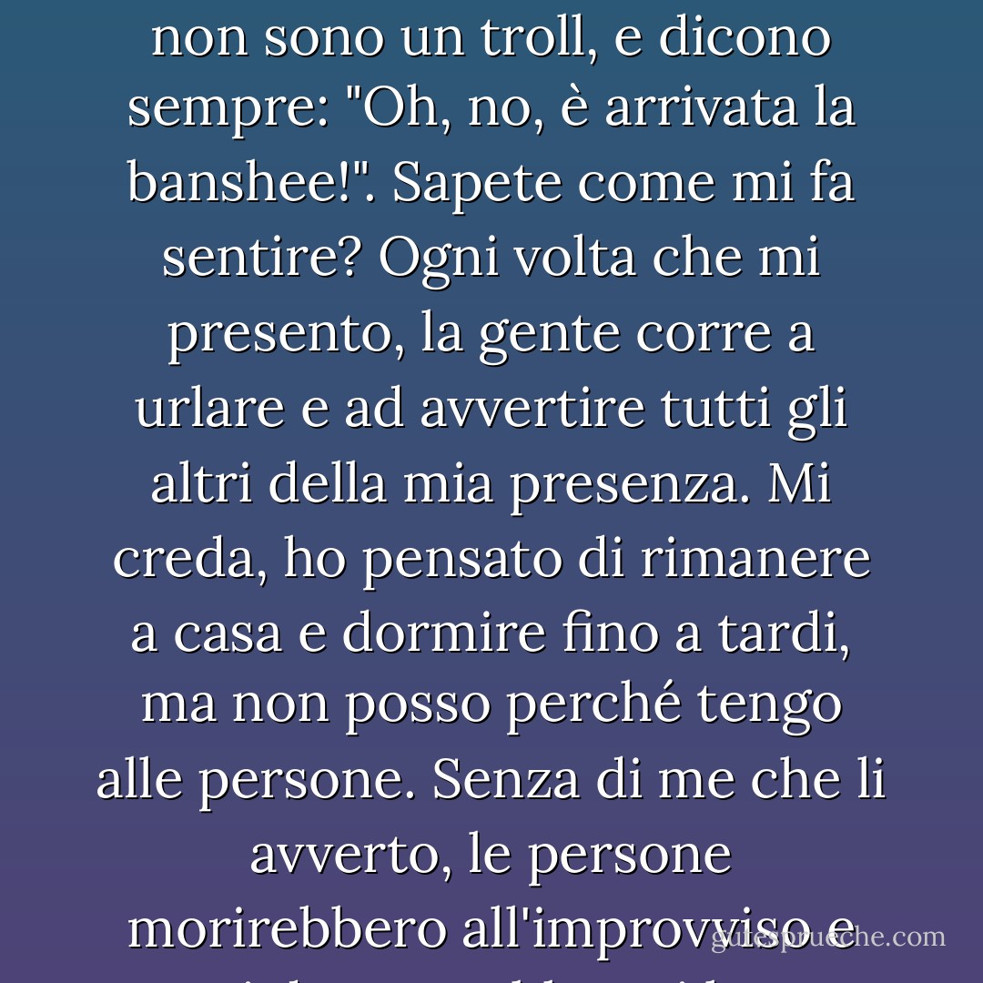 Allora benvenuti, poverini! Sono così felice che siate qui! Non riesco mai a parlare con nessuno, tranne quando lavoro, e allora dovrei dire cose come: "Guai a me", "Attenti" e "Lo zio Rupert sta per morire". E poi mi guardano come se avessi due teste, cosa che non è, perché non sono un troll, e dicono sempre: "Oh, no, è arrivata la banshee!". Sapete come mi fa sentire? Ogni volta che mi presento, la gente corre a urlare e ad avvertire tutti gli altri della mia presenza. Mi creda, ho pensato di rimanere a casa e dormire fino a tardi, ma non posso perché tengo alle persone. Senza di me che li avverto, le persone morirebbero all'improvviso e poi dove sarebbero i loro parenti? Quando li avviso, hanno il tempo di organizzarsi, di dire addio... insomma, cose importanti. In realtà sono una persona molto gentile, solo che nessuno mi dà la possibilità di dimostrarlo. - E.D. Baker