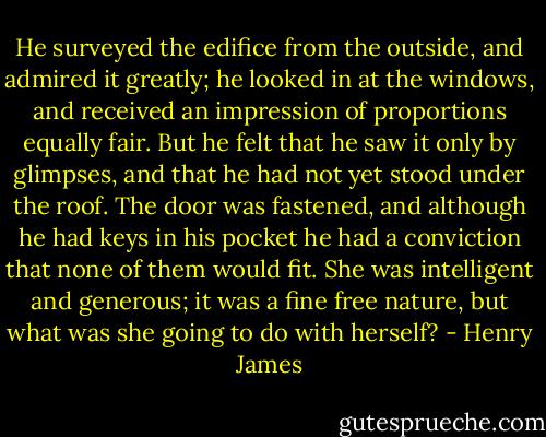 He surveyed the edifice from the outside, and admired it greatly; he looked in at the windows, and received an impression of proportions equally fair. But he felt that he saw it only by glimpses, and that he had not yet stood under the roof. The door was fastened, and although he had keys in his pocket he had a conviction that none of them would fit. She was intelligent and generous; it was a fine free nature, but what was she going to do with herself? - Henry James