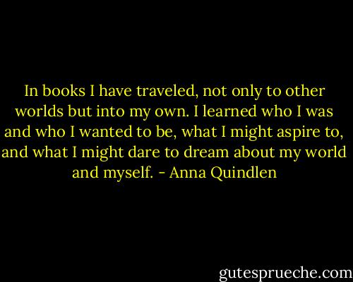 In books I have traveled, not only to other worlds but into my own. I learned who I was and who I wanted to be, what I might aspire to, and what I might dare to dream about my world and myself. - Anna Quindlen