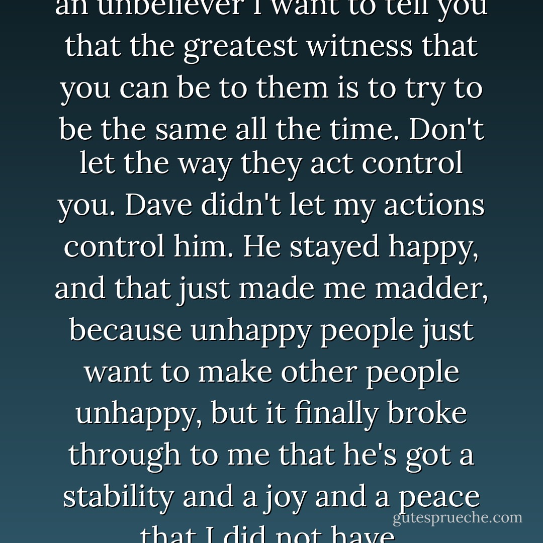 If you are a believer married to an unbeliever I want to tell you that the greatest witness that you can be to them is to try to be the same all the time. Don't let the way they act control you. Dave didn't let my actions control him. He stayed happy, and that just made me madder, because unhappy people just want to make other people unhappy, but it finally broke through to me that he's got a stability and a joy and a peace that I did not have. - Joyce Meyer