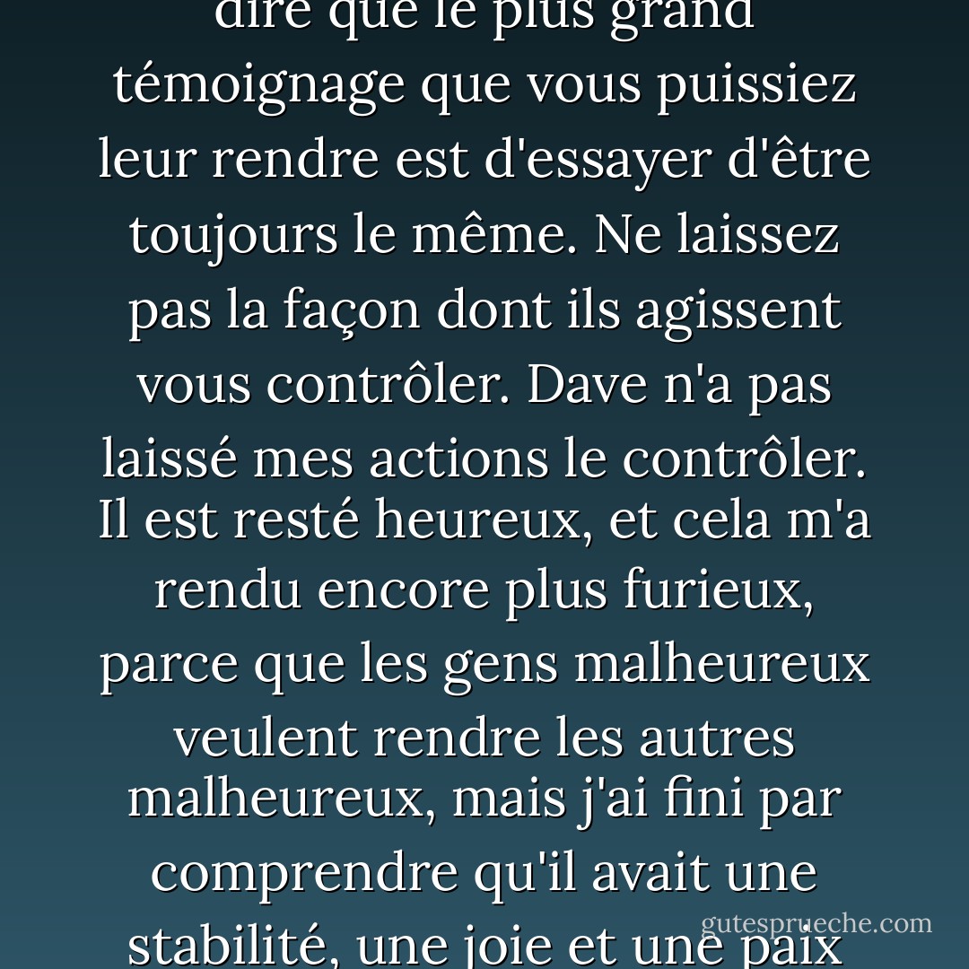 Si vous êtes un croyant marié à un non-croyant, je veux vous dire que le plus grand témoignage que vous puissiez leur rendre est d'essayer d'être toujours le même. Ne laissez pas la façon dont ils agissent vous contrôler. Dave n'a pas laissé mes actions le contrôler. Il est resté heureux, et cela m'a rendu encore plus furieux, parce que les gens malheureux veulent rendre les autres malheureux, mais j'ai fini par comprendre qu'il avait une stabilité, une joie et une paix que je n'avais pas. - Joyce Meyer