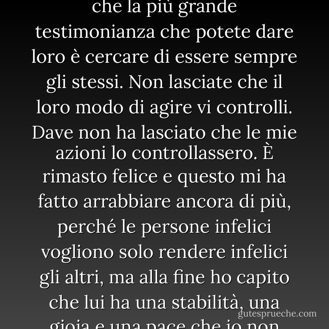 Se siete credenti sposati con un non credente, voglio dirvi che la più grande testimonianza che potete dare loro è cercare di essere sempre gli stessi. Non lasciate che il loro modo di agire vi controlli. Dave non ha lasciato che le mie azioni lo controllassero. È rimasto felice e questo mi ha fatto arrabbiare ancora di più, perché le persone infelici vogliono solo rendere infelici gli altri, ma alla fine ho capito che lui ha una stabilità, una gioia e una pace che io non avevo. - Joyce Meyer